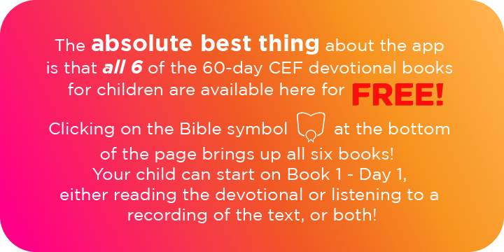 The absolute best thing about the app is that all 6 of the 60-day CEF devotional books for children are available here for free! Clicking on the Bible symbol at the bottom of the page brings up all six books. Your child can start on Book 1 - Day 1, either reading the devotional or listening to a recording of the text, or both! 