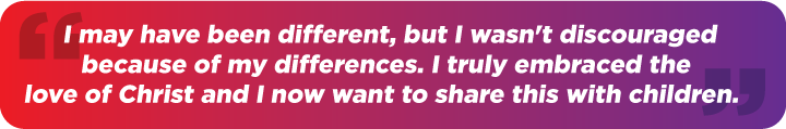 I may have been different, but I wasn't discouraged because of my differences. I truly embraced the love of Christ and I now want to share this with the children."